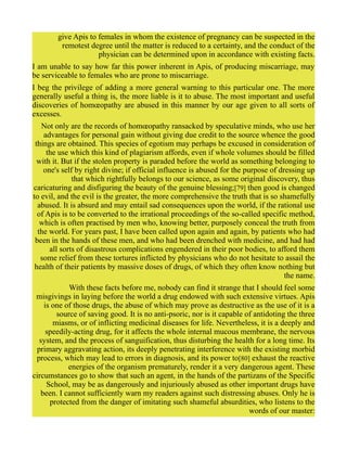 give Apis to females in whom the existence of pregnancy can be suspected in the
remotest degree until the matter is reduced to a certainty, and the conduct of the
physician can be determined upon in accordance with existing facts.
I am unable to say how far this power inherent in Apis, of producing miscarriage, may
be serviceable to females who are prone to miscarriage.
I beg the privilege of adding a more general warning to this particular one. The more
generally useful a thing is, the more liable is it to abuse. The most important and useful
discoveries of homœopathy are abused in this manner by our age given to all sorts of
excesses.
Not only are the records of homœopathy ransacked by speculative minds, who use her
advantages for personal gain without giving due credit to the source whence the good
things are obtained. This species of egotism may perhaps be excused in consideration of
the use which this kind of plagiarism affords, even if whole volumes should be filled
with it. But if the stolen property is paraded before the world as something belonging to
one's self by right divine; if official influence is abused for the purpose of dressing up
that which rightfully belongs to our science, as some original discovery, thus
caricaturing and disfiguring the beauty of the genuine blessing;[79] then good is changed
to evil, and the evil is the greater, the more comprehensive the truth that is so shamefully
abused. It is absurd and may entail sad consequences upon the world, if the rational use
of Apis is to be converted to the irrational proceedings of the so-called specific method,
which is often practised by men who, knowing better, purposely conceal the truth from
the world. For years past, I have been called upon again and again, by patients who had
been in the hands of these men, and who had been drenched with medicine, and had had
all sorts of disastrous complications engendered in their poor bodies, to afford them
some relief from these tortures inflicted by physicians who do not hesitate to assail the
health of their patients by massive doses of drugs, of which they often know nothing but
the name.
With these facts before me, nobody can find it strange that I should feel some
misgivings in laying before the world a drug endowed with such extensive virtues. Apis
is one of those drugs, the abuse of which may prove as destructive as the use of it is a
source of saving good. It is no anti-psoric, nor is it capable of antidoting the three
miasms, or of inflicting medicinal diseases for life. Nevertheless, it is a deeply and
speedily-acting drug, for it affects the whole internal mucous membrane, the nervous
system, and the process of sanguification, thus disturbing the health for a long time. Its
primary aggravating action, its deeply penetrating interference with the existing morbid
process, which may lead to errors in diagnosis, and its power to[80] exhaust the reactive
energies of the organism prematurely, render it a very dangerous agent. These
circumstances go to show that such an agent, in the hands of the partizans of the Specific
School, may be as dangerously and injuriously abused as other important drugs have
been. I cannot sufficiently warn my readers against such distressing abuses. Only he is
protected from the danger of imitating such shameful absurdities, who listens to the
words of our master:
 