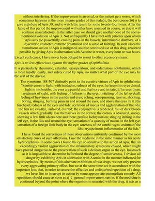 without interfering. If the improvement is arrested, or the patient gets worse, which
sometimes happens in the more intense grades of this malady, the best course[10] is to
give a globule of Apis 30, and to watch the result for some twenty-four hours. After the
lapse of this period the improvement will either have resumed its course, or else it will
continue unsatisfactory. In the latter case we should give another dose of the above-
mentioned solution of Apis 3. Not unfrequently I have met with patients upon whom
Apis acts too powerfully, causing pains in the bowels, interminable diarrhœa, of a
dysenteric character, extreme prostration and a sense of fainting. In such cases the
tumultuous action of Apis is mitigated, and the continued use of this drug, rendered
possible by giving Apis in alternation with Aconite in water, every hour or two hours.
Except such cases, I have never been obliged to resort to other accessory means.
Apis is no less efficacious against the higher grades of ophthalmia.
It is particularly rheumatic, catarrhal, erysipelatous, and œdematous ophthalmia, which
is most rapidly, easily, and safely cured by Apis, no matter what part of the eye may be
the seat of the disease.
The symptoms 188-307 distinctly point to the curative virtues of Apis in ophthalmia:
"Sensitiveness to light, with headache, redness of the eyes; he keeps his eyes closed,
light is intolerable, the eyes are painful and feel sore and irritated if he uses them;
weakness of sight, with feeling of fullness in the eyes; twitching of the left eyeball;
feeling of heaviness in the eyelids and eyes; aching, sore-pressing, tensive, shooting,
boring, stinging, burning pains in and around the eyes, and above the eyes in[11] the
forehead; redness of the eyes and lids; secretion of mucus and agglutination of the lids;
the lids are swollen, dark-red, everted; the conjunctiva is reddened, full of dark blood-
vessels which gradually lose themselves in the cornea; the cornea is obscured, smoky,
showing a few little ulcers here and there; profuse lachrymation; stinging itching in the
left eye, in the lids and around the eye; sensation of a quantity of mucus in the left eye;
sensation of a foreign little body in the eye; soreness of the canthi; styes; œdema of the
lids; erysipelatous inflammation of the lids."
I have found the correctness of these observations uniformly confirmed by the most
satisfactory cures of such affections. I use the medicine in the same manner as for acute
hydrocephalus. In some cases I found the eye so sensitive to the action of Apis, that an
exceedingly violent aggravation of the inflammatory symptoms ensued, which might
have proved dangerous to the preservation of such a delicate organ as the eye. Inasmuch
as it is impossible to determine beforehand the degree of sensitiveness, I obviate all
danger by exhibiting Apis in alternation with Aconite in the manner indicated for
hydrocephalus. By means of this alternate exhibition of two drugs, we not only prevent
every aggravating primary effect, but we at the same time act in accordance with the
important law, that, in order to secure the effective and undisturbed repetition of a drug,
we have first to interrupt its action by some appropriate intermediate remedy. All
repetitions should cease as soon as a[12] general improvement sets in; if the medicine is
continued beyond the point where the organism is saturated with the drug, it acts as a
 