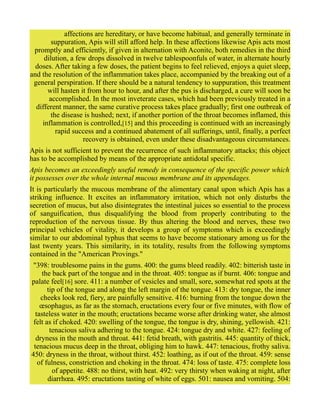 affections are hereditary, or have become habitual, and generally terminate in
suppuration, Apis will still afford help. In these affections likewise Apis acts most
promptly and efficiently, if given in alternation with Aconite, both remedies in the third
dilution, a few drops dissolved in twelve tablespoonfuls of water, in alternate hourly
doses. After taking a few doses, the patient begins to feel relieved, enjoys a quiet sleep,
and the resolution of the inflammation takes place, accompanied by the breaking out of a
general perspiration. If there should be a natural tendency to suppuration, this treatment
will hasten it from hour to hour, and after the pus is discharged, a cure will soon be
accomplished. In the most inveterate cases, which had been previously treated in a
different manner, the same curative process takes place gradually; first one outbreak of
the disease is hushed; next, if another portion of the throat becomes inflamed, this
inflammation is controlled,[15] and this proceeding is continued with an increasingly
rapid success and a continued abatement of all sufferings, until, finally, a perfect
recovery is obtained, even under these disadvantageous circumstances.
Apis is not sufficient to prevent the recurrence of such inflammatory attacks; this object
has to be accomplished by means of the appropriate antidotal specific.
Apis becomes an exceedingly useful remedy in consequence of the specific power which
it possesses over the whole internal mucous membrane and its appendages.
It is particularly the mucous membrane of the alimentary canal upon which Apis has a
striking influence. It excites an inflammatory irritation, which not only disturbs the
secretion of mucus, but also disintegrates the intestinal juices so essential to the process
of sanguification, thus disqualifying the blood from properly contributing to the
reproduction of the nervous tissue. By thus altering the blood and nerves, these two
principal vehicles of vitality, it develops a group of symptoms which is exceedingly
similar to our abdominal typhus that seems to have become stationary among us for the
last twenty years. This similarity, in its totality, results from the following symptoms
contained in the "American Provings."
"398: troublesome pains in the gums. 400: the gums bleed readily. 402: bitterish taste in
the back part of the tongue and in the throat. 405: tongue as if burnt. 406: tongue and
palate feel[16] sore. 411: a number of vesicles and small, sore, somewhat red spots at the
tip of the tongue and along the left margin of the tongue. 413: dry tongue, the inner
cheeks look red, fiery, are painfully sensitive. 416: burning from the tongue down the
œsophagus, as far as the stomach, eructations every four or five minutes, with flow of
tasteless water in the mouth; eructations became worse after drinking water, she almost
felt as if choked. 420: swelling of the tongue, the tongue is dry, shining, yellowish. 421:
tenacious saliva adhering to the tongue. 424: tongue dry and white. 427: feeling of
dryness in the mouth and throat. 441: fetid breath, with gastritis. 445: quantity of thick,
tenacious mucus deep in the throat, obliging him to hawk. 447: tenacious, frothy saliva.
450: dryness in the throat, without thirst. 452: loathing, as if out of the throat. 459: sense
of fulness, constriction and choking in the throat. 474: loss of taste. 475: complete loss
of appetite. 488: no thirst, with heat. 492: very thirsty when waking at night, after
diarrhœa. 495: eructations tasting of white of eggs. 501: nausea and vomiting. 504:
 