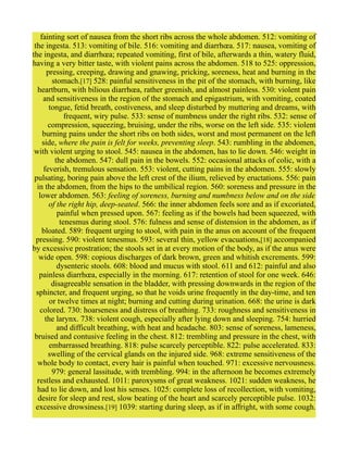 fainting sort of nausea from the short ribs across the whole abdomen. 512: vomiting of
the ingesta. 513: vomiting of bile. 516: vomiting and diarrhœa. 517: nausea, vomiting of
the ingesta, and diarrhœa; repeated vomiting, first of bile, afterwards a thin, watery fluid,
having a very bitter taste, with violent pains across the abdomen. 518 to 525: oppression,
pressing, creeping, drawing and gnawing, pricking, soreness, heat and burning in the
stomach.[17] 528: painful sensitiveness in the pit of the stomach, with burning, like
heartburn, with bilious diarrhœa, rather greenish, and almost painless. 530: violent pain
and sensitiveness in the region of the stomach and epigastrium, with vomiting, coated
tongue, fetid breath, costiveness, and sleep disturbed by muttering and dreams, with
frequent, wiry pulse. 533: sense of numbness under the right ribs. 532: sense of
compression, squeezing, bruising, under the ribs, worse on the left side. 535: violent
burning pains under the short ribs on both sides, worst and most permanent on the left
side, where the pain is felt for weeks, preventing sleep. 543: rumbling in the abdomen,
with violent urging to stool. 545: nausea in the abdomen, has to lie down. 546: weight in
the abdomen. 547: dull pain in the bowels. 552: occasional attacks of colic, with a
feverish, tremulous sensation. 553: violent, cutting pains in the abdomen. 555: slowly
pulsating, boring pain above the left crest of the ilium, relieved by eructations. 556: pain
in the abdomen, from the hips to the umbilical region. 560: soreness and pressure in the
lower abdomen. 563: feeling of soreness, burning and numbness below and on the side
of the right hip, deep-seated. 566: the inner abdomen feels sore and as if excoriated,
painful when pressed upon. 567: feeling as if the bowels had been squeezed, with
tenesmus during stool. 576: fulness and sense of distension in the abdomen, as if
bloated. 589: frequent urging to stool, with pain in the anus on account of the frequent
pressing. 590: violent tenesmus. 593: several thin, yellow evacuations,[18] accompanied
by excessive prostration; the stools set in at every motion of the body, as if the anus were
wide open. 598: copious discharges of dark brown, green and whitish excrements. 599:
dysenteric stools. 608: blood and mucus with stool. 611 and 612: painful and also
painless diarrhœa, especially in the morning. 617: retention of stool for one week. 646:
disagreeable sensation in the bladder, with pressing downwards in the region of the
sphincter, and frequent urging, so that he voids urine frequently in the day-time, and ten
or twelve times at night; burning and cutting during urination. 668: the urine is dark
colored. 730: hoarseness and distress of breathing. 733: roughness and sensitiveness in
the larynx. 738: violent cough, especially after lying down and sleeping. 754: hurried
and difficult breathing, with heat and headache. 803: sense of soreness, lameness,
bruised and contusive feeling in the chest. 812: trembling and pressure in the chest, with
embarrassed breathing. 818: pulse scarcely perceptible. 822: pulse accelerated. 833:
swelling of the cervical glands on the injured side. 968: extreme sensitiveness of the
whole body to contact, every hair is painful when touched. 971: excessive nervousness.
979: general lassitude, with trembling. 994: in the afternoon he becomes extremely
restless and exhausted. 1011: paroxysms of great weakness. 1021: sudden weakness, he
had to lie down, and lost his senses. 1025: complete loss of recollection, with vomiting,
desire for sleep and rest, slow beating of the heart and scarcely perceptible pulse. 1032:
excessive drowsiness.[19] 1039: starting during sleep, as if in affright, with some cough.
 