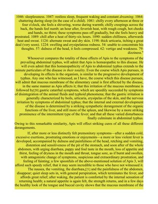 1046: sleeplessness. 1047: restless sleep, frequent waking and constant dreaming. 1064:
chattering during sleep (in the case of a child). 1081: chilly every afternoon at three or
four o'clock, she feels a shivering, worse during warmth; chilly creepings across the
back, the hands feel numb; an hour after, feverish heat, with rough cough, hot cheeks
and hands, no thirst; these symptoms pass off gradually, but she feels heavy and
prostrated. 1089: chill after a heat of thirty-six hours. 1090: sudden chilliness, afterwards
heat and sweat. 1124: alternate sweat and dry skin. 1198: thick urticaria, itching a great
deal (very soon). 1224: swelling and erysipelatous redness. 54: unable to concentrate his
thoughts. 57: dulness of the head, it feels compressed. 62: vertigo and weakness. 79:
dizziness."
Whosoever compares the totality of these effects of Apis to the symptoms of the
prevailing abdominal typhus, will admit that Apis is homœopathic to this disease. He
will even admit that this homœopathicity of Apis to abdominal typhus extends to the
minute particulars of the disease in their totality. Even the course which Apis pursues, in
developing its effects in the organism, is similar to the progressive development of
typhus. Any one who has witnessed, as I have, the course which this disease pursues,
will admit that mucous membrane of the alimentary canal is first affected by the disease,
in the same manner as Apis affects it; that this irritation of the mucous membrane is
followed by[20] gastric catarrhal symptoms, which are speedily succeeded by symptoms
of disintegration of the animal fluids and typhoid phenomena; that the gastric irritation is
generally characterized by boils, urticaria, erysipelas of the skin, and the nervous
irritation by symptoms of abdominal typhus; that the internal and external development
of the disease is determined by a striking sympathetic derangement of the organic
functions of the liver, and still more of the spleen, and likewise by a more striking
prominence of the intermittent type of the fever; and that all these varied disturbances
finally culminate in abdominal typhus.
Owing to this remarkable similarity, Apis will effect striking cures of all these different
derangements.
If, after more or less distinctly felt premonitory symptoms—after a sudden cold,
excessive exertions, prostrating emotions or enjoyments—a more or less violent fever is
developed, accompanied by dulness and painfulness of the head, retching and vomiting,
distention and sensitiveness of the pit of the stomach, and soon after of the whole
abdomen, with urging diarrhœa, pappy and foul taste in the mouth, loss of appetite and
thirst, feeling of dryness in the mouth and throat, tongue sore, as if burnt and swollen,
with antagonistic change of symptoms, suspicious and extraordinary prostration, and
feeling of fainting; a few spoonfuls of the above-mentioned solution of Apis 3, will
afford such speedy relief, that it may seem incredible to those who have not witnessed it.
The nausea, the vomiting, the diarrhœa,[21] and the painfulness of the abdomen,
disappear; quiet sleep sets in, with general perspiration, which terminates the fever, and
affords great relief; after waking, the patient is comforted by the internal sensation of
returning health; a natural appetite is again felt, the strength returns, and in a few days
the healthy look of the tongue and buccal cavity shows that the mucous membrane of the
 
