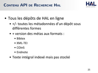 • Tous les dépôts de HAL en ligne
• +/- toutes les métadonnées d’un dépôt sous
différentes formes
• + version des métas aux formats :
• Bibtex
• XML-TEI
• COinS
• Endnote
• Texte intégral indexé mais pas stocké
CONTENU API DE RECHERCHE HAL
25
 