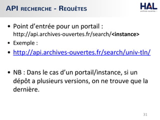 • Point d’entrée pour un portail :
http://api.archives-ouvertes.fr/search/<instance>
• Exemple :
• http://api.archives-ouvertes.fr/search/univ-tln/
• NB : Dans le cas d’un portail/instance, si un
dépôt a plusieurs versions, on ne trouve que la
dernière.
API RECHERCHE - REQUÊTES
31
 