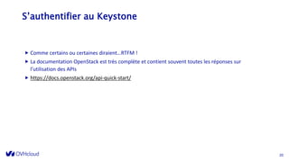 S’authentifier au Keystone
 Comme certains ou certaines diraient…RTFM !
 La documentation OpenStack est très complète et contient souvent toutes les réponses sur
l’utilisation des APIs
 https://docs.openstack.org/api-quick-start/
20
 