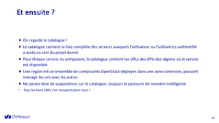 Et ensuite ?
 On regarde le catalogue !
 Le catalogue contient la liste complète des services auxquels l’utilisateur ou l’utilisatrice authentifié
a accès au sein du projet donné
 Pour chaque service ou composant, le catalogue contient les URLs des APIs des régions où le service
est disponible
 Une région est un ensemble de composants OpenStack déployés dans une zone commune, pouvant
interagir les uns avec les autres
 Ne jamais faire de suppositions sur le catalogue, toujours le parcourir de manière intelligente
• Tous les bons SDKs s’en occupent pour vous !
24
 