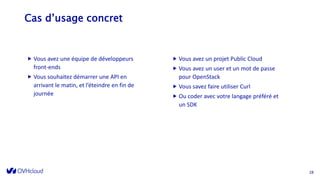 Cas d’usage concret
 Vous avez une équipe de développeurs
front-ends
 Vous souhaitez démarrer une API en
arrivant le matin, et l’éteindre en fin de
journée
28
 Vous avez un projet Public Cloud
 Vous avez un user et un mot de passe
pour OpenStack
 Vous savez faire utiliser Curl
 Ou coder avec votre langage préféré et
un SDK
 