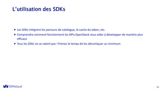 L’utilisation des SDKs
 Les SDKs intègrent les parcours de catalogue, le cache du token, etc.
 Comprendre comment fonctionnent les APIs OpenStack vous aider à développer de manière plus
efficace
 Tous les SDKs ne se valent pas ! Prenez le temps de les décortiquer un minimum
29
 
