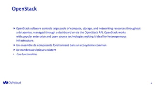 OpenStack
 OpenStack software controls large pools of compute, storage, and networking resources throughout
a datacenter, managed through a dashboard or via the OpenStack API. OpenStack works
with popular enterprise and open source technologies making it ideal for heterogeneous
infrastructure.
 Un ensemble de composants fonctionnant dans un écosystème commun
 De nombreuses briques existent
• Core functionalities
4
 