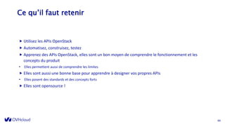 Ce qu’il faut retenir
 Utilisez les APIs OpenStack
 Automatisez, construisez, testez
 Apprenez des APIs OpenStack, elles sont un bon moyen de comprendre le fonctionnement et les
concepts du produit
• Elles permettent aussi de comprendre les limites
 Elles sont aussi une bonne base pour apprendre à designer vos propres APIs
• Elles posent des standards et des concepts forts
 Elles sont opensource !
44
 