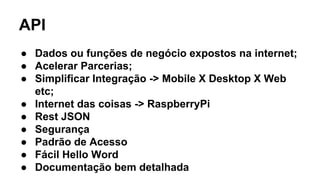 API 
● Dados ou funções de negócio expostos na internet; 
● Acelerar Parcerias; 
● Simplificar Integração -> Mobile X Desktop X Web 
etc; 
● Internet das coisas -> RaspberryPi 
● Rest JSON 
● Segurança 
● Padrão de Acesso 
● Fácil Hello Word 
● Documentação bem detalhada 
 
