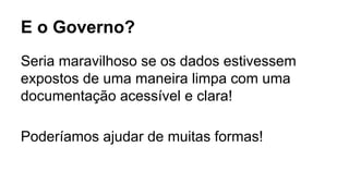 E o Governo? 
Seria maravilhoso se os dados estivessem 
expostos de uma maneira limpa com uma 
documentação acessível e clara! 
Poderíamos ajudar de muitas formas! 
 