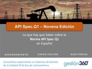 API Spec.Q1 –Novena Edición 
A S E S O R A M I E N T O 
C A P A C I T A C I O N 
A U D I T O R I A S 
www.gestion360.com.ar 
Lo quehay queSaber sobrela Norma API Spec Q1 
enEspañol 
Consultores especialistas en Sistemas de Gestión 
de la Calidad Oil& Gas de Latinoamérica  