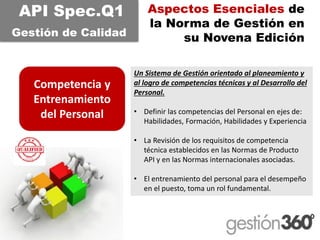 Aspectos Esenciales de la Norma de Gestión en su Novena Edición 
Competencia y Entrenamiento del Personal 
API Spec.Q1 
Gestiónde CalidadUn Sistema de Gestión orientado al planeamiento y al logro de competencias técnicas y al Desarrollo del Personal. 
•Definir las competencias del Personal en ejes de: Habilidades, Formación, Habilidades y Experiencia 
•La Revisión de los requisitos de competencia técnica establecidos en las Normas de Producto API y en las Normas internacionales asociadas. 
•El entrenamiento del personal para el desempeño en el puesto, toma un rol fundamental.  