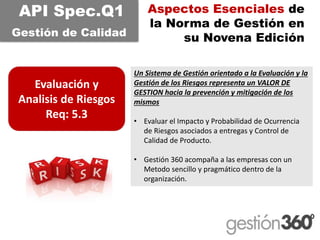 Aspectos Esenciales de la Norma de Gestión en su Novena Edición 
Evaluación y Analisisde Riesgos 
Req: 5.3 
API Spec.Q1 
Gestiónde CalidadUn Sistema de Gestión orientado a la Evaluación y la Gestión de los Riesgos representa un VALOR DE GESTION hacia la prevención y mitigación de los mismos 
•Evaluar el Impacto y Probabilidad de Ocurrencia de Riesgos asociados a entregas y Control de Calidad de Producto. 
•Gestión 360 acompaña a las empresas con un Metodosencillo y pragmático dentro de la organización.  