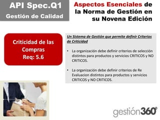 Aspectos Esenciales de la Norma de Gestión en su Novena Edición 
Criticidad de las Compras 
Req: 5.6 
API Spec.Q1 
Gestiónde CalidadUn Sistema de Gestión que permite definir Criterios de Criticidad 
•La organización debe definir criterios de selección distintos para productos y servicios CRITICOS y NO CRITICOS. 
•La organización debe definir criterios de Re Evaluaciondistintos para productos y servicios CRITICOS y NO CRITICOS.  