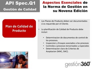 Aspectos Esenciales de la Norma de Gestión en su Novena Edición 
Plan de Calidad de Producto 
API Spec.Q1 
Gestiónde Calidad 
•Los Planes de Producto deben ser documentados si es requerido por el Cliente. 
•La planificación de Calidad de Producto debe incluir: 
•Determinacionde documentosde control de los procesos. 
•Inspecciony Ensayosasociadosa los procesos 
•Controlesa procesostercerizadosy especiales 
•Determinacionclarade Criteriosde Aceptacion(MAC, DAC).  