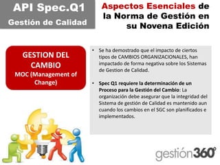 Aspectos Esenciales de la Norma de Gestión en su Novena Edición 
GESTION DEL CAMBIO 
MOC (Management of Change) 
API Spec.Q1 
Gestiónde Calidad 
•Se ha demostrado que el impacto de ciertos tipos de CAMBIOS ORGANIZACIONALES, han impactado de forma negativa sobre los Sistemas de Gestionde Calidad. 
•SpecQ1 requiere la determinación de un Proceso para la Gestión del Cambio: La organización debe asegurar que la integridad del Sistema de gestión de Calidad es mantenido aun cuando los cambios en el SGC son planificados e implementados.  