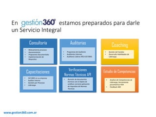 Enestamospreparadospara darleun ServicioIntegral 
www.gestion360.com.ar 
Consultoría 
Auditorias 
Capacitaciones 
Verificaciones 
Normas Técnicas API 
•Relevamiento procesos 
•Asesoramiento 
•Propuestas Documentales 
•Implementación de Requisitos 
•Programas de Auditoria 
•Auditorias Internas 
•Auditores Lideres IRCA ISO 9001 
•ISO 9001 en su empresa 
•Auditor Interno 
•Gestión por Procesos 
•Liderazgo 
•Revisión de documentos técnicos con el objeto de verificar correcta aplicación de requisitos de Normas Tecnicas 
Coaching 
•Gestióndel Cambio 
•DesarrolloHabilidadesde Liderazgo. 
Estudio de Competencias 
•Analisisde Competenciasde Liderazgo, herramientapsicometricaPDA 
•Feedback 360  