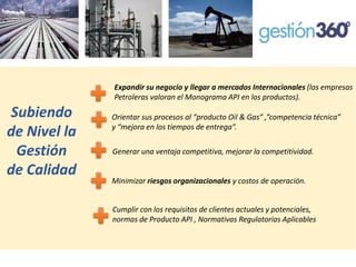 Expandir su negocio y llegar a mercados Internacionales (las empresas Petroleras valoran el Monograma API en los productos). 
Subiendo de Nivel la Gestión de Calidad 
Orientar sus procesos al “producto Oil& Gas” ,”competencia técnica” y “mejora en los tiempos de entrega”. 
Generar una ventaja competitiva, mejorar la competitividad. 
Minimizar riesgos organizacionales y costos de operación. 
Cumplir con los requisitos de clientes actuales y potenciales, normas de Producto API , Normativas Regulatorias Aplicables  