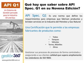 www.gestion360.com.ar 
Qué hay que saber sobre API Spec. Q1 en su Novena Edición? 
API Q1 
APISpec.Q1EsunanormaquedefinelosrequerimientosparaempresasquefabricanproductosybrindanserviciosenlaIndustriadelPetroleoyGasNatural 
UnaCertificaciónquele permitea lasempresasfabricantesde productoscomo: 
•Tubos 
•Tanques 
•Válvulas 
•Torres, Mástiles 
•Otros 
Gestionar sus procesos de procesos de forma controlada y asegurando a sus clientes calidad que supera ampliamente los estándares de ISO 9001 
Un Sistema de Gestiónpensado para la Industria Oiland Gas  