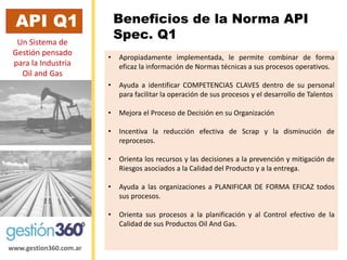www.gestion360.com.ar 
Beneficios de la Norma API Spec. Q1 
API Q1 
Un Sistema de Gestiónpensado para la Industria Oiland Gas 
•Apropiadamenteimplementada,lepermitecombinardeformaeficazlainformacióndeNormastécnicasasusprocesosoperativos. 
•AyudaaidentificarCOMPETENCIASCLAVESdentrodesupersonalparafacilitarlaoperacióndesusprocesosyeldesarrollodeTalentos 
•MejoraelProcesodeDecisiónensuOrganización 
•IncentivalareducciónefectivadeScrapyladisminucióndereprocesos. 
•OrientalosrecursosylasdecisionesalaprevenciónymitigacióndeRiesgosasociadosalaCalidaddelProductoyalaentrega. 
•AyudaalasorganizacionesaPLANIFICARDEFORMAEFICAZtodossusprocesos. 
•OrientasusprocesosalaplanificaciónyalControlefectivodelaCalidaddesusProductosOilAndGas.  