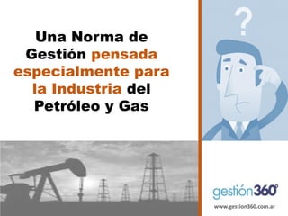 www.gestion360.com.ar 
Una Norma de Gestión pensada especialmente para la Industria del Petróleo y Gas  