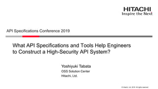© Hitachi, Ltd. 2019. All rights reserved.
What API Specifications and Tools Help Engineers
to Construct a High-Security API System?
API Specifications Conference 2019
Hitachi, Ltd.
OSS Solution Center
Yoshiyuki Tabata
 