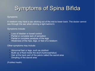 SSyymmppttoommss ooff SSppiinnaa BBiiffiiddaa 
Symptoms 
A newborn may have a sac sticking out of the mid to lower back. The doctor cannot 
see through the sac when shining a light behind it. 
Symptoms include: 
 Loss of bladder or bowel control 
 Partial or complete lack of sensation 
 Partial or complete paralysis of the legs 
 Weakness of the hips, legs, or feet of a newborn 
Other symptoms may include: 
 Abnormal feet or legs, such as clubfoot 
 Build up of fluid inside the skull (hydrocephalus) 
 Hair at the back part of the pelvis called the sacral area 
 Dimpling of the sacral area 
(PubMed Health) 
 