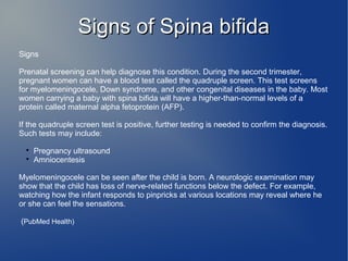 SSiiggnnss ooff SSppiinnaa bbiiffiiddaa 
Signs 
Prenatal screening can help diagnose this condition. During the second trimester, 
pregnant women can have a blood test called the quadruple screen. This test screens 
for myelomeningocele, Down syndrome, and other congenital diseases in the baby. Most 
women carrying a baby with spina bifida will have a higher-than-normal levels of a 
protein called maternal alpha fetoprotein (AFP). 
If the quadruple screen test is positive, further testing is needed to confirm the diagnosis. 
Such tests may include: 
 Pregnancy ultrasound 
 Amniocentesis 
Myelomeningocele can be seen after the child is born. A neurologic examination may 
show that the child has loss of nerve-related functions below the defect. For example, 
watching how the infant responds to pinpricks at various locations may reveal where he 
or she can feel the sensations. 
(PubMed Health) 
 