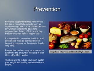 PPrreevveennttiioonn 
Folic acid supplements may help reduce 
the risk of neural tube defects such as 
myelomeningocele. It is recommended that 
any woman considering becoming 
pregnant take 0.4 mg of folic acid a day. 
Pregnant women need 1 mg per day. 
It is important to remember that folic acid 
deficiencies must be corrected before 
becoming pregnant as the defects develop 
very early. 
Prospective mothers may be screened to 
determine the amount of folic acid in their 
blood. (PubMed Health) 
The best way to reduce your risk? Watch 
your weight, eat healthy and don't drink or 
smoke. 
Image from: http://www.childrenshealthyfood.com 
 