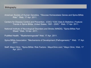 Bibliography 
American Society of Human Genetics. "Glucose Homeostasis Genes and Spina Bifida 
Risk." Web. 17 Apr. 2011. 
Centers for Disease Control and Prevention. (CDC) "CDC Data & Statistics | Feature: 
Trends in Spina Bifida, United States, 1991 - 2005." Web. 17 Apr. 2011. 
National Institute of Neurological Disorders and Stroke (NINDS). "Spina Bifida Fact 
Sheet." Web. 18 Apr. 2011. 
PubMed Health. "Myelomeningocele" Web. 17 Apr. 2011. 
Spina Bifida Association "Mechanisms of Development (Pathogenesis)." Web. 17 Apr. 
2011 
Staff, Mayo Clinic. "Spina Bifida: Risk Factors - MayoClinic.com." Mayo Clinic. Web. 17 
Apr. 2011. 
