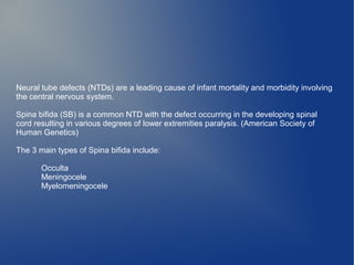Neural tube defects (NTDs) are a leading cause of infant mortality and morbidity involving 
the central nervous system. 
Spina bifida (SB) is a common NTD with the defect occurring in the developing spinal 
cord resulting in various degrees of lower extremities paralysis. (American Society of 
Human Genetics) 
The 3 main types of Spina bifida include: 
Occulta 
Meningocele 
Myelomeningocele 
 
