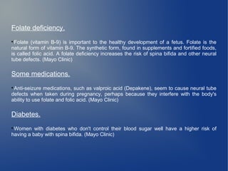 Folate deficiency. 
Folate (vitamin B-9) is important to the healthy development of a fetus. Folate is the 
natural form of vitamin B-9. The synthetic form, found in supplements and fortified foods, 
is called folic acid. A folate deficiency increases the risk of spina bifida and other neural 
tube defects. (Mayo Clinic) 
Some medications. 
Anti-seizure medications, such as valproic acid (Depakene), seem to cause neural tube 
defects when taken during pregnancy, perhaps because they interfere with the body's 
ability to use folate and folic acid. (Mayo Clinic) 
Diabetes. 
Women with diabetes who don't control their blood sugar well have a higher risk of 
having a baby with spina bifida. (Mayo Clinic) 
 