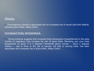 Obesity. 
 Pre-pregnancy obesity is associated with an increased risk of neural tube birth defects, 
including spina bifida. (Mayo Clinic) 
Increased body temperature. 
 Some evidence suggests that increased body temperature (hyperthermia) in the early 
months of pregnancy may increase the risk of spina bifida. Elevating your core body 
temperature by about 3 to 4 degrees Fahrenheit above normal — about 2 degrees 
Celsius — due to fever or the use of saunas, hot tubs or tanning beds, has been 
associated with increased risk of spina bifida. (Mayo Clinic) 
 