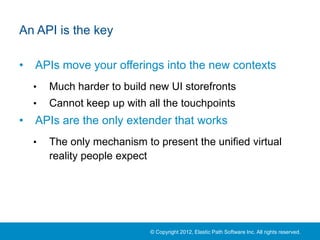 An API is the key

•   APIs move your offerings into the new contexts
    •   Much harder to build new UI storefronts
    •   Cannot keep up with all the touchpoints
•   APIs are the only extender that works
    •   The only mechanism to present the unified virtual
        reality people expect




                             © Copyright 2012, Elastic Path Software Inc. All rights reserved.
 