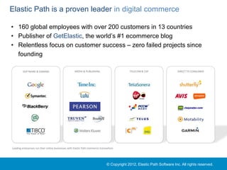 Elastic Path is a proven leader in digital commerce

• 160 global employees with over 200 customers in 13 countries
• Publisher of GetElastic, the world’s #1 ecommerce blog
• Relentless focus on customer success – zero failed projects since
  founding

         SOFTWARE & GAMING                          MEDIA & PUBLISHING                       TELECOM & CSP                DIRECT TO CONSUMER




Leading enterprises run their online businesses with Elastic Path Commerce Everywhere




                                                                               © Copyright 2012, Elastic Path Software Inc. All rights reserved.
 