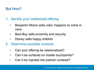 But How?

1. Identify your intellectual offering
  •   Benjamin Moore sells color, happens to come in
      cans
  •   Best Buy sells proximity and security
  •   Disney sells happy children
2. Determine possible contexts
  •   Can your offering be relationalized?
  •   Can it be surfaced on mobile touchpoints?
  •   Can it be injected into partner contexts?

                           © Copyright 2012, Elastic Path Software Inc. All rights reserved.
 