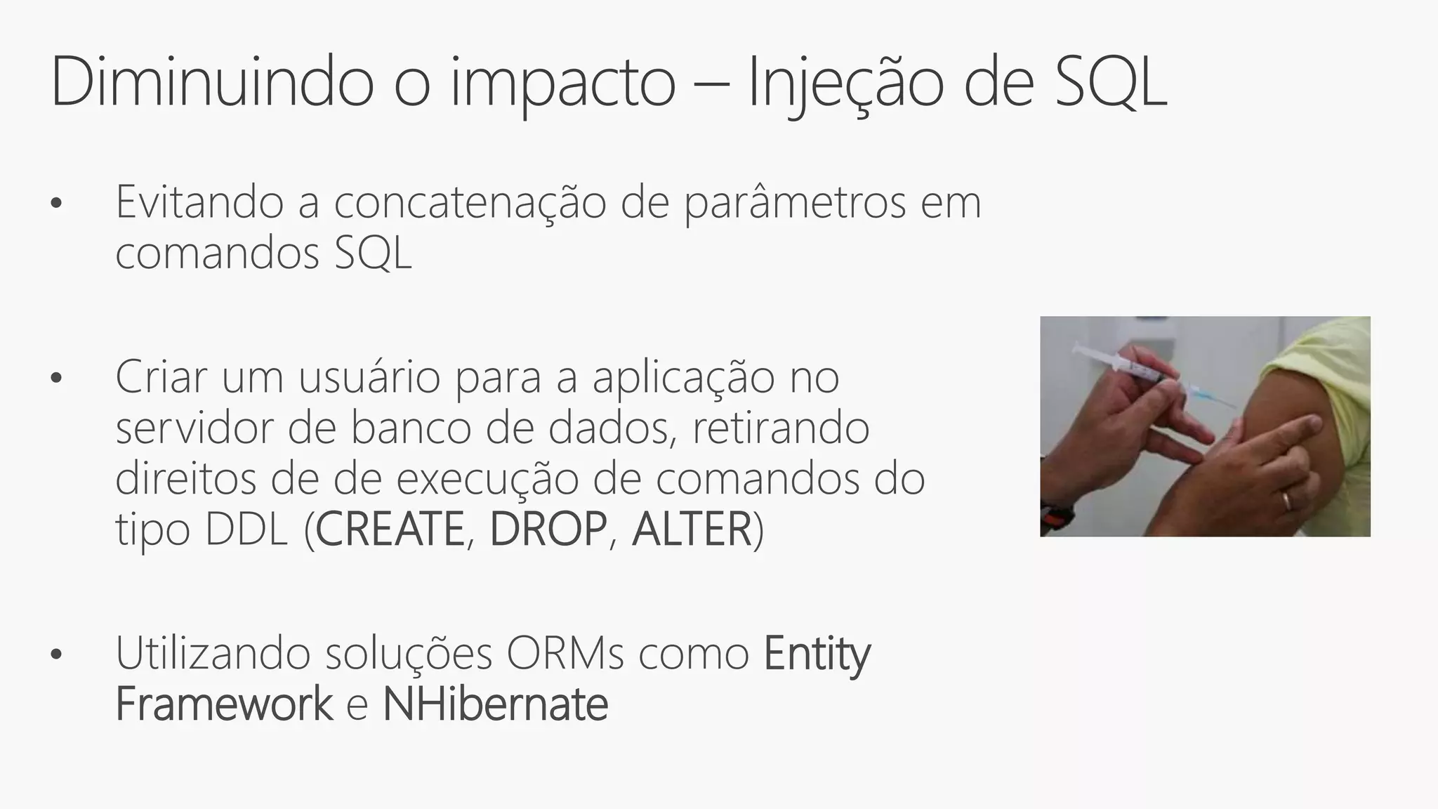 Diminuindo o impacto – Injeção de SQL
• Evitando a concatenação de parâmetros em
comandos SQL
• Criar um usuário para a aplicação no
servidor de banco de dados, retirando
direitos de de execução de comandos do
tipo DDL (CREATE, DROP, ALTER)
• Utilizando soluções ORMs como Entity
Framework e NHibernate
 