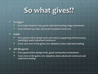 So what gives!?
Swagger:
Pros: high adoption rate, good code-level tooling, large community
Cons: bottom-up, lacks advanced metadata constructs
RAML
Pros: good online design tools and mature supporting infrastructure,
seemingly useful advanced constructs
Cons: very new to the game, low adoption, lacks code-level tooling
API-Blueprint
Pros: good online design tools, good community involvement
Cons: new to the game, low adoption, lacks advanced constructs and
code level tooling
 