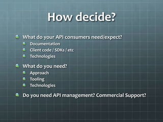 How decide?
What do your API consumers need/expect?
Documentation
Client code / SDKs / etc
Technologies
What do you need?
Approach
Tooling
Technologies
Do you need API management? Commercial Support?
 