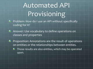 Automated API
Provisioning
Problem: How do I use an API without specifically
coding for it?
Answer: Use vocabulary to define operations on
classes and properties
Proposition: Annotations are the result of operations
on entities or the relationships between entities.
Those results are also entities, which may be operated
upon.
 