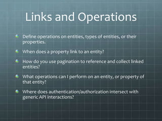 Links and Operations
Define operations on entities, types of entities, or their
properties.
When does a property link to an entity?
How do you use pagination to reference and collect linked
entities?
What operations can I perform on an entity, or property of
that entity?
Where does authentication/authorization intersect with
generic API interactions?
 