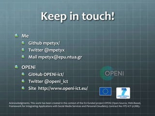Keep in touch!
Me
Github mpetyx/
Twitter @mpetyx
Mail mpetyx@epu.ntua.gr
OPENi
GitHub OPENi-ict/
Twitter @openi_ict
Site http://www.openi-ict.eu/
Acknowledgments. This work has been created in the context of the EU-funded project OPENi (Open-Source, Web-Based,
Framework for Integrating Applications with Social Media Services and Personal Cloudlets), Contract No: FP7-ICT-317883.
 