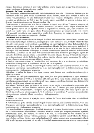 processo denominado correntes de convecção tenderia a levar o magma para a superfície, pressionando as 
placas , explicando também a origem do vulcões. 
Ambientes da Terra - Introdução 
É de fundamental importância compreender como nossa morada "funciona". Este sistema, formado pelo Sol 
e inúmeros astros que giram ao seu redor (Sistema Solar), constitui, enfim, nossa morada. A terra é um 
planeta vivo, caracterizado por uma dinâmica envolvendo vários processos interligados, é o terceiro planeta 
na ordem de afastamento do Sol, o que lhe permite receber quantidade de energia suficiente para o 
desenvolvimento de ambientes que dão sustentação a vida. 
Esses ambientes se interpenetram, e se, inter-relacionam, através da superfície da Terra que é a camada de 
contato e inter-relacionamento entre a Atmosfera, Hidrosfera e Litosfera, dando origem a Biosfera. Esta 
camada permite através de seu equilíbrio natural o surgimento de minerais, água, solos diferentes, vida 
animal, vida vegetal e uma série quase infinita de outros acontecimentos que tendem a mudar com o tempo. 
É de essencial importância para a geografia o estudo destes fenômenos no espaço, no tempo, seu inter-relacionamento 
e agrupamento em padrões e funções. 
Uma Fina e Delicada Película 
A biosfera, ou esfera da vida, resulta das relações existentes entre a atmosfera, a hidrosfera e a litosfera. Tais 
relações são muito antigas, na realidade, sua origem é de vários milhões de anos. Contudo, o termo biosfera 
é recente, assim como a compreensão da necessidade de sua preservação para o futuro da humanidade. Sua 
espessura não ultrapassa os 50 km e, quando comparada ao diâmetro da Terra, percebemos quão frágil é. 
Porém, sua fragilidade vem do fato de ela manter-se graças a um jogo de forças muito sensível que se 
autorregula e se auto-preserva. Nesse jogo, os diversos elementos que compõem a biosfera se influenciam 
mutuamente. A alteração de um deles pode desencadear uma série de reações que atingirão alguns dos 
elementos do sistema, além do sistema como um todo. O homem integra e depende diretamente das relações 
que se desenrolam no interior da biosfera. Sua ausência significa o fim da própria humanidade. Há milhares 
de anos o homem se encontra adaptado à biosfera terrestre. 
A litosfera – ou crosta terrestre a camada sólida mais externa da Terra, e seu interior é constituído de 
materiais em estado pastoso. A litosfera tem cerca de 200 km de espessura. 
A parte interna do globo terrestre é composta por diversas camadas, com diferentes materiais. Cada uma 
delas possui temperatura e densidade próprias, o que traz implicações sobre a dinâmica interna da Terra, 
como as erupções vulcânicas e os terremotos. 
Hidrosfera - A esfera das águas - rios, lagos e mares - que formam uma camada descontínua sobre a 
superfície da Terra 
Da hidrosfera da Terra que compreende os lagos, mares, rios e as águas subterrâneas as águas marinhas e 
salobras correspondem a 97,4% e os restantes 2,6% são água doce, o que mostra a imensidão das águas 
marinhas e consequentemente sua importância sob vários aspectos como fonte alimentar, meio de transporte, 
depósito petrolífero e de minerais, por exemplo. 
Atmosfera - Camada de gases que envolve um planeta ou um satélite. A atmosfera (do grego atmós, gás; 
sphaîra, esfera) da Terra tem espessura estimada em 800 km. É formada por gases, principalmente o 
nitrogênio (78%), o oxigênio (21%) e o argônio (0,9%), e por gases menores, entre eles o vapor de água e o 
dióxido de enxofre, que totalizam apenas 0,1% do volume do ar atmosférico. A atmosfera contém também 
microrganismos e partículas sólidas, como cinzas vulcânicas e poeira. 
Litosfera 
A litosfera ou crosta terrestre é a porção externa rochosa da Terra e seu interior não é constituído de 
materiais solidificados. 
A parte interna do globo terrestre é composta por diversas camadas, com diferentes materiais. Cada uma 
delas possui temperatura e densidade próprias, o que traz implicações sobre a dinâmica interna da Terra, 
como as erupções vulcânicas e os terremotos. 
Com a profundidade, a temperatura e a densidade aumentam. A elevação da temperatura é percebida a partir 
dos 20 metros iniciais e seu aumento é contínuo a partir daí. Assim, para a exploração mineral a grandes 
profundidades, como, por exemplo, do carvão e do ouro, há necessidade de dois sistemas: um de 
refrigeração artificial e outro de ventilação, para que os trabalhadores realizem suas atividades. Na Mina de 
Morro Velho, em Minas Gerais, a uma profundidade de 2500 metros, teríamos uma temperatura por volta de 
64ºC se não houvesse sistema de refrigeração. A densidade das camadas aumenta progressivamente para o 
2 
 