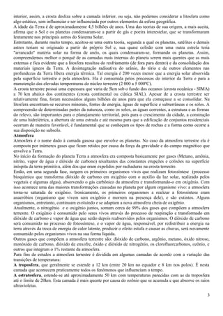 interior, assim, a crosta desliza sobre a camada inferior, ou seja, não podemos considerar a litosfera como 
algo estático, sem influenciar e ser influenciada por outros elementos da esfera geográfica. 
A idade da Terra é de aproximadamente 4,5 bilhões de anos. Uma das teorias de sua origem, a mais aceita, 
afirma que o Sol e os planetas condensaram-se a partir de gás e poeira interestelar, que se transformaram 
lentamente nos principais astros do Sistema Solar. 
Entretanto, durante muito tempo, aceitou-se uma outra teoria, segunda a qual os planetas, satélites e demais 
astros teriam se originado a partir do próprio Sol e, sua quase colisão com uma outra estrela teria 
"arrancado" matéria solar na forma de anéis, os quais condensaram-se, formando os planetas. Assim, 
compreendemos melhor o porquê de as camadas mais internas do planeta serem mais quentes que as mais 
externas e fica evidente que a litosfera resultou do resfriamento (de fora para dentro) e da consolidação dos 
materiais ígneos da Terra. A desintegração radioativa do urânio, do tório e de outros elementos nas 
profundezas da Terra libera energia térmica. Tal energia é 200 vezes menor que a energia solar absorvida 
pela superfície terrestre e pela atmosfera. Ela é consumida pelos processos do interior da Terra e para a 
manutenção das elevadas temperaturas do núcleo terrestre (2 000 a 5 000ºC). 
A crosta terrestre possui uma espessura que varia de 5km sob o fundo dos oceanos (crosta oceânica - SIMA) 
a 70 km abaixo dos continentes (crosta continental ou ciática SIAL). Apesar de a crosta terrestre ser 
relativamente fina, foram necessários alguns bilhões de anos para que ela começasse a se consolidar. Na 
litosfera encontram-se recursos minerais, fontes de energia, águas de superfície e subterrâneas e os solos. A 
compreensão de determinadas partes da natureza, como os solos, as águas correntes, a estrutura e as formas 
do relevo, são importantes para o planejamento territorial, pois para o crescimento da cidade, a construção 
de uma hidrelétrica, a abertura de uma estrada e até mesmo para que a edificação de conjuntos residenciais 
ocorram de maneira favorável, é fundamental que se conheçam os tipos de rochas e a forma como ocorre a 
sua disposição no subsolo. 
Atmosfera 
Atmosfera é o nome dado à camada gasosa que envolve os planetas. No caso da atmosfera terrestre ela é 
composta por inúmeros gases que ficam retidos por causa da força da gravidade e do campo magnético que 
envolve a Terra. 
No início da formação do planeta Terra a atmosfera era composta basicamente por gases (Metano, amônia, 
nitrito, vapor de água e dióxido de carbono) resultantes das constantes erupções e colisões na superfície 
inóspita da terra primitiva, além dos que eram expelidos por rachaduras na crosta terrestre. 
Então, em uma segunda fase, surgem os primeiros organismos vivos que realizam fotossíntese (processo 
bioquímico que transforma dióxido de carbono em oxigênio com o auxílio da luz solar, realizado pelos 
vegetais e algumas algas), absorvendo o gás carbônico da atmosfera e transformando-o em oxigênio. Com 
isso acontece uma das maiores transformações causadas no planeta por algum organismo vivo: a atmosfera 
torna-se saturada de oxigênio. Ironicamente, os primeiros organismos a realizar a fotossíntese eram 
anaeróbios (organismo que vivem sem oxigênio e morrem na presença dele), e são extintos. Alguns 
organismos, entretanto, continuam evoluindo e se adaptam a nova atmosfera cheia de oxigênio. 
Atualmente, o nitrogênio e o oxigênio juntos, somam cerca de 99% dos gases que compõem a atmosfera 
terrestre. O oxigênio é consumido pelo seres vivos através do processo de respiração e transformado em 
dióxido de carbono e vapor de água que serão depois reabsorvidos pelos organismos. O dióxido de carbono 
será consumido no processo de fotossíntese, e o vapor de água, responsável, por redistribuir a energia na 
terra através da troca de energia de calor latente, produzir o efeito estufa e causar as chuvas, será novamente 
consumido pelos organismos vivos na sua forma líquida. 
Outros gases que compõem a atmosfera terrestre são: dióxido de carbono, argônio, metano, óxido nitroso, 
monóxido de carbono, dióxido de enxofre, óxido e dióxido de nitrogênio, os clorofluorcarbonos, ozônio, e 
outros que integram o 1% restante da atmosfera. 
Para fins de estudos a atmosfera terrestre é dividida em algumas camadas de acordo com a variação das 
transições de temperatura: 
A troposfera, que geralmente se estende a 12 km (entre 20 km no equador e 8 km nos polos). É nesta 
camada que acontecem praticamente todos os fenômenos que influenciam o tempo. 
A estratosfera, estende-se até aproximadamente 50 km com temperaturas parecidas com as da troposfera 
até o limite de 20km. Esta camada é mais quente por causa do ozônio que se acumula e que absorve os raios 
ultravioletas. 
3 
 
