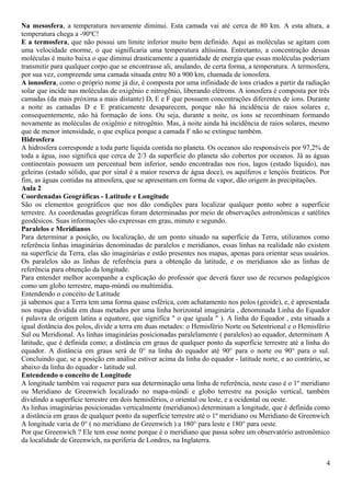 Na mesosfera, a temperatura novamente diminui. Esta camada vai até cerca de 80 km. A esta altura, a 
temperatura chega a -90ºC! 
E a termosfera, que não possui um limite inferior muito bem definido. Aqui as moléculas se agitam com 
uma velocidade enorme, o que significaria uma temperatura altíssima. Entretanto, a concentração dessas 
moléculas é muito baixa o que diminui drasticamente a quantidade de energia que essas moléculas poderiam 
transmitir para qualquer corpo que se encontrasse ali, anulando, de certa forma, a temperatura. A termosfera, 
por sua vez, compreende uma camada situada entre 80 a 900 km, chamada de ionosfera. 
A ionosfera, como o próprio nome já diz, é composta por uma infinidade de íons criados a partir da radiação 
solar que incide nas moléculas de oxigênio e nitrogênio, liberando elétrons. A ionosfera é composta por três 
camadas (da mais próxima a mais distante) D, E e F que possuem concentrações diferentes de íons. Durante 
a noite as camadas D e E praticamente desaparecem, porque não há incidência de raios solares e, 
consequentemente, não há formação de íons. Ou seja, durante a noite, os íons se recombinam formando 
novamente as moléculas de oxigênio e nitrogênio. Mas, à noite ainda há incidência de raios solares, mesmo 
que de menor intensidade, o que explica porque a camada F não se extingue também. 
Hidrosfera 
A hidrosfera corresponde a toda parte líquida contida no planeta. Os oceanos são responsáveis por 97,2% de 
toda a água, isso significa que cerca de 2/3 da superfície do planeta são cobertos por oceanos. Já as águas 
continentais possuem um percentual bem inferior, sendo encontradas nos rios, lagos (estado líquido), nas 
geleiras (estado sólido, que por sinal é a maior reserva de água doce), os aquíferos e lençóis freáticos. Por 
fim, as águas contidas na atmosfera, que se apresentam em forma de vapor, dão origem às precipitações. 
Aula 2 
Coordenadas Geográficas - Latitude e Longitude 
São os elementos geográficos que nos dão condições para localizar qualquer ponto sobre a superfície 
terrestre. As coordenadas geográficas foram determinadas por meio de observações astronômicas e satélites 
geodésicos. Suas informações são expressas em grau, minuto e segundo. 
Paralelos e Meridianos 
Para determinar a posição, ou localização, de um ponto situado na superfície da Terra, utilizamos como 
referência linhas imaginárias denominadas de paralelos e meridianos, essas linhas na realidade não existem 
na superfície da Terra, elas são imaginárias e estão presentes nos mapas, apenas para orientar seus usuários. 
Os paralelos são as linhas de referência para a obtenção da latitude, e os meridianos são as linhas de 
referência para obtenção da longitude. 
Para entender melhor acompanhe a explicação do professor que deverá fazer uso de recursos pedagógicos 
como um globo terrestre, mapa-múndi ou multimídia. 
Entendendo o conceito de Latitude 
já sabemos que a Terra tem uma forma quase esférica, com achatamento nos polos (geoide), e, é apresentada 
nos mapas dividida em duas metades por uma linha horizontal imaginária , denominada Linha do Equador 
( palavra de origem latina a equatore, que significa " o que iguala " ). A linha do Equador , esta situada a 
igual distância dos polos, divide a terra em duas metades: o Hemisfério Norte ou Setentrional e o Hemisfério 
Sul ou Meridional. As linhas imaginárias posicionadas paralelamente ( paralelos) ao equador, determinam A 
latitude, que é definida como; a distância em graus de qualquer ponto da superfície terrestre até a linha do 
equador. A distância em graus será de 0° na linha do equador até 90° para o norte ou 90° para o sul. 
Concluindo que, se a posição em análise estiver acima da linha do equador - latitude norte, e ao contrário, se 
abaixo da linha do equador - latitude sul. 
Entendendo o conceito de Longitude 
A longitude também vai requerer para sua determinação uma linha de referência, neste caso é o 1º meridiano 
ou Meridiano de Greenwich localizado no mapa-múndi e globo terrestre na posição vertical, também 
dividindo a superfície terrestre em dois hemisférios, o oriental ou leste, e a ocidental ou oeste. 
As linhas imaginárias posicionadas verticalmente (meridianos) determinam a longitude, que é definida como 
a distância em graus de qualquer ponto da superfície terrestre até o 1º meridiano ou Meridiano de Greenwich 
A longitude varia de 0° ( no meridiano de Greenwich ) a 180° para leste e 180° para oeste. 
Por que Greenwich ? Ele tem esse nome porque é o meridiano que passa sobre um observatório astronômico 
da localidade de Greenwich, na periferia de Londres, na Inglaterra. 
4 
 