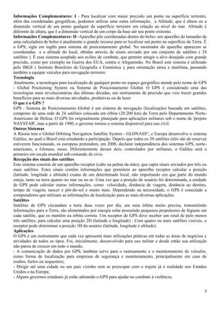 Informações Complementares: I - Para localizar com maior precisão um ponto na superfície terrestre, 
além das coordenadas geográficas, podemos utilizar uma outra informação, a Altitude, que é altura ou a 
dimensão vertical de um ponto qualquer da superfície terrestre em relação ao nível do mar. Altitude é 
diferente de altura, que é a dimensão vertical de um corpo da base até seu ponto extremo. 
Informações Complementares: II -Aparelho põe coordenadas dentro do bolso: um aparelho do tamanho de 
uma calculadora de bolso é atualmente o grande recurso para se localizar um ponto na superfície da Terra. É 
o GPS, sigla em inglês para sistema de posicionamento global. No mostrador do aparelho aparecem as 
coordenadas e a altitude do local, obtidas através de sinais enviado por um conjunto de satélites ( 24 
satélites ). É esse sistema acoplado aos aviões de combate, que permite atingir o alvo desejado com grande 
precisão, como por exemplo na Guerra dos EUA, contra o Afeganistão. No Brasil este sistema é utilizado 
pelo IBGE ( Instituto Brasileiro de Geografia e Estatística ), para orientação aérea e marítima, passando 
também a equipar veículos para navegação terrestre. 
Tecnologia 
Atualmente, a tecnologia para localização de qualquer ponto no espaço geográfico atende pelo nome de GPS 
- Global Positioning System ou Sistema de Posicionamento Global. O GPS é considerado uma das 
tecnologias mais revolucionárias das últimas décadas, um instrumento de precisão que veio trazer grandes 
benefícios para as mais diversas atividades, produtivas ou de lazer 
O que é o GPS ? 
GPS - Sistema de Posicionamento Global é um sistema de navegação (localização) baseado em satélites, 
composto de uma rede de 24 satélites colocada em órbita (20.200 km) da Terra pelo Departamento Norte- 
Americano de Defesa. O GPS foi originalmente planejado para aplicações militares sob o nome de 'projeto 
NAVSTAR', mas a partir de 1980, o governo tornou o sistema disponível para uso civil. 
Outros Sistemas 
A Rússia tem o Global Orbiting Navigation Satellite System - GLONASS", e Europa desenvolve o sistema 
Galileo, no qual o Brasil está estudando a participação. Depois que todos os 30 satélites (três são de reserva) 
estiverem funcionando, os europeus pretendem, em 2008, declarar independência dos sistemas GPS, norte-americano, 
e Glonass, russo. Diferentemente desses dois, controlados por militares, o Galileu será o 
primeiro em escala mundial sob comando de civis. 
Recepção dos sinais dos satélites 
Este sistema consiste de um aparelho receptor (cabe na palma da mão), que capta sinais enviados por três ou 
mais satélites. Estes sinais contêm informações que permitem ao aparelho receptor calcular a posição 
(latitude, longitude e altitude) exatas de um determinado local, não importando em que parte do mundo 
esteja, tanto na terra quanto no mar ou no ar. Uma vez que a posição do usuário foi determinada, a unidade 
de GPS pode calcular outras informações, como: velocidade, distância de viagem, distância ao destino, 
tempo de viagem, nascer e pôr-do-sol e muito mais. Dependendo na necessidade, o GPS é conectado a 
computadores que utilizam as informações de localização para as mais diversas aplicações. 
Satélites 
Satélites de GPS circundam a terra duas vezes por dia, em uma órbita muito precisa, transmitindo 
informações para a Terra, são alimentados por energia solar possuindo pequenos propulsores de foguete em 
cada satélite, que os mantêm na órbita correta. Um receptor de GPS deve receber um sinal de pelo menos 
três satélites, para calcular uma posição 2D (latitude e longitude) . Com quatro ou mais satélites visíveis, o 
receptor pode determinar a posição 3D do usuário (latitude, longitude e altitude). 
Aplicações 
O GPS é um instrumento que cada vez apresenta mais utilizações práticas em todas as áreas de negócios e 
atividades de todos os tipos. Foi, inicialmente, desenvolvido para uso militar e desde então sua utilização 
não parou de crescer em todo o mundo. 
- A comunicação de dados por GPS, também serve para o rastreamento e o monitoramento de veículos, 
como forma de localização para empresas de segurança e monitoramento, principalmente em caso de 
roubos, furtos ou sequestros; 
- Dirigir até uma cidade ou um país vizinho sem se preocupar com o trajeto já é realidade nos Estados 
Unidos e na Europa; 
- Alguns governos estaduais já estão adotando o GPS para ajudar no combate à violência; 
5 
 