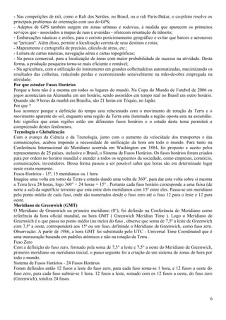 - Nas competições de rali, como o Rali dos Sertões, no Brasil, ou o rali Paris-Dakar, o co-piloto resolve os 
principais problemas de orientação com uso do GPS; 
- Adeptos de GPS também surgem em zonas urbanas e rodovias, à medida que aparecem os primeiros 
serviços que - associados a mapas de ruas e avenidas - oferecem orientação de trânsito; 
- Embarcações náuticas e aviões, para o correto posicionamento geográfico e evitar que barcos e aeronaves 
se "percam". Além disso, permite a localização correta de seus destinos e rotas; 
- Mapeamento e cartografia de precisão, cálculo de áreas, etc.; 
- Leitura de cartas náuticas, navegação aérea e cartas topográficas; 
- Na pesca comercial, para a localização de áreas com maior probabilidade de sucesso na atividade. Desta 
forma, a produção pesqueira torna-se mais eficiente e rentável; 
- Na agricultura, com a utilização do instrumento em grandes colheitadeiras automatizadas, maximizando os 
resultados das colheitas, reduzindo perdas e economizando sensivelmente na mão-de-obra empregada na 
atividade. 
Por que estudar Fusos Horários 
Porque a hora não é a mesma em todos os lugares do mundo. Na Copa do Mundo de Futebol de 2006 os 
jogos aconteciam na Alemanha em um horário, sendo assistidos em tempo real no Brasil em outro horário. 
Quando são 9 horas da manhã em Brasília, são 21 horas em Tóquio, no Japão. 
Por que ? 
Isso acontece porque a definição do tempo esta relacionado com o movimento de rotação da Terra e o 
movimento aparente do sol, enquanto uma região da Terra esta iluminada a região oposta esta na escuridão. 
Isto significa que estas regiões estão em diferentes fusos horários e o estudo deste tema permitirá a 
compreensão destes fenômenos. 
Tecnologia e Globalização 
Com o avanço da Ciência e da Tecnologia, junto com o aumento da velocidade dos transportes e das 
comunicações, acabou impondo a necessidade de unificação da hora em todo o mundo. Para tanto na 
Conferência Internacional do Meridiano ocorrida em Washington em 1884, foi proposto e aceito pelos 
representantes de 25 países, inclusive o Brasil, o Sistema de Fusos Horários. Os fusos horários foram criados 
para por ordem no horário mundial e atender a todos os segmentos da sociedade, como empresas, comércio, 
comunicações, investidores. Dessa forma passou a ser possível saber que horas são em determinado lugar 
neste exato momento. 
Fusos Horários - 15º, 15 meridianos ou 1 hora 
Imagine uma volta em torno da Terra e estarás dando uma volta de 360°, para dar esta volta sobre si mesma 
a Terra leva 24 horas, logo 360° ÷ 24 horas = 15° . Portanto cada fuso horário corresponde a uma faixa (de 
norte a sul) da superfície terrestre que esta entre dois meridianos com 15º entre eles. Passa-se um meridiano 
pelo ponto médio de cada fuso, onde são numerados desde o fuso zero até o fuso 12 para o leste e 12 para 
oeste. 
Meridiano de Greenwich (GMT) 
O Meridiano de Greenwich ou primeiro meridiano (0°), foi definido na Conferência do Meridiano como 
referência da hora oficial mundial, ou hora GMT ( Greenwich Meridian Time ). Logo o Meridiano de 
Greenwich é o que passa no ponto médio (no meio) do fuso , observe que soma de 7,5º a leste de Greenwich 
com 7,5º a oeste, corresponderá aos 15º ou um fuso, definindo o Meridiano de Greenwich, como fuso zero. 
Observação: A partir de 1986, a hora GMT foi substituído pelo UTC - Universal Time Coordinated que é 
uma mensuração baseada em padrões atômicos e não na rotação da Terra . 
Fuso Zero 
Com a definição do fuso zero, formado pela soma de 7,5° a leste e 7,5° a oeste do Meridiano de Greenwich, 
primeiro meridiano ou meridiano inicial, o passo seguinte foi a criação de um sistema de zonas de hora por 
todo o mundo. 
Sistema de Fusos Horários - 24 Fusos Horários 
Foram definidos então 12 fusos a leste do fuso zero, para cada fuso soma-se 1 hora, e 12 fusos a oeste do 
fuso zero, para cada fuso subtrai-se 1 hora. 12 fusos a leste, somado com os 12 fusos a oeste, do fuso zero 
(Greenwich), totaliza 24 fusos. 
6 
 