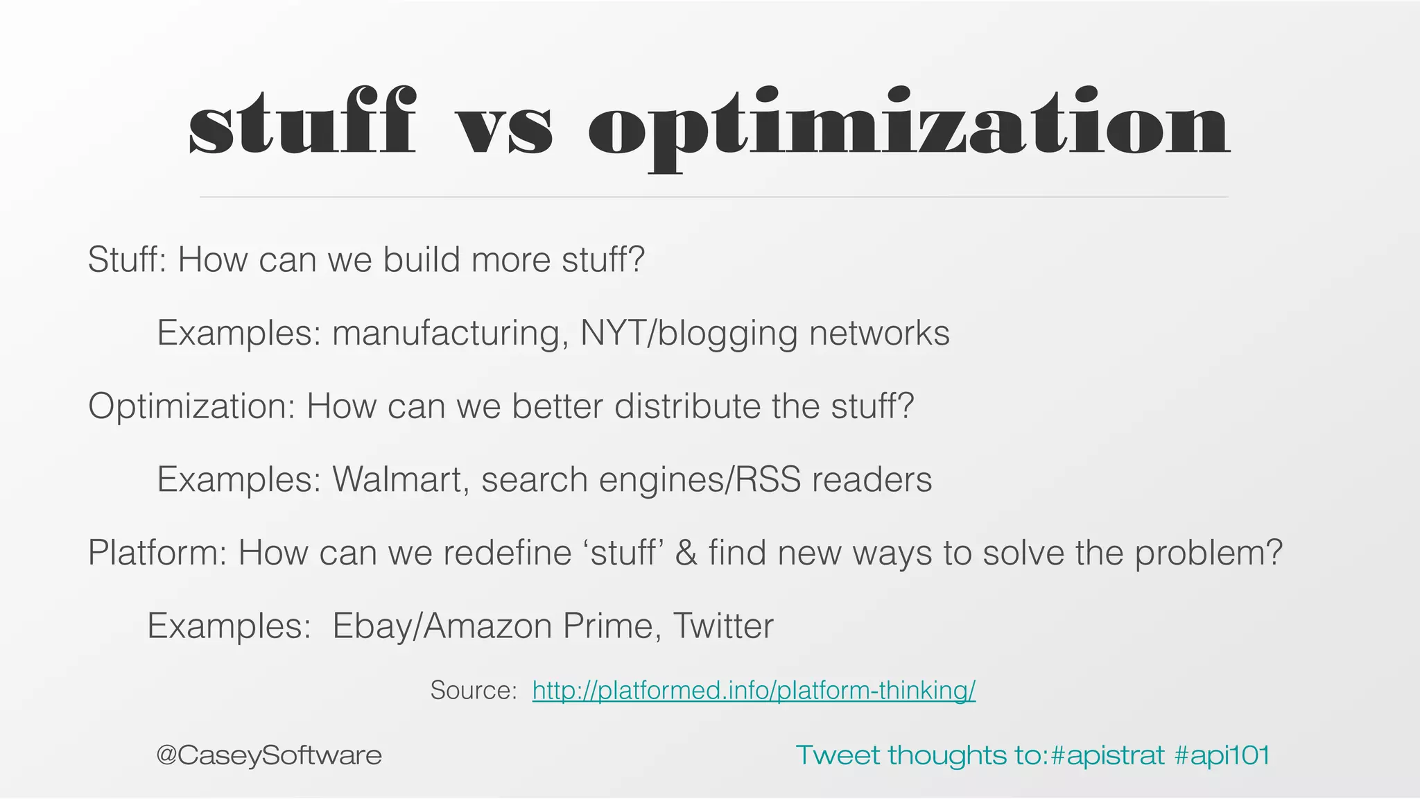 stuff vs optimization
Stuff: How can we build more stuff?
Examples: manufacturing, NYT/blogging networks
Optimization: How can we better distribute the stuff?
Examples: Walmart, search engines/RSS readers
Platform: How can we redefine ‘stuff’ & find new ways to solve the problem?
Examples: Ebay/Amazon Prime, Twitter
Source: http://platformed.info/platform-thinking/

@CaseySoftware

Tweet thoughts to:#apistrat #api101

 