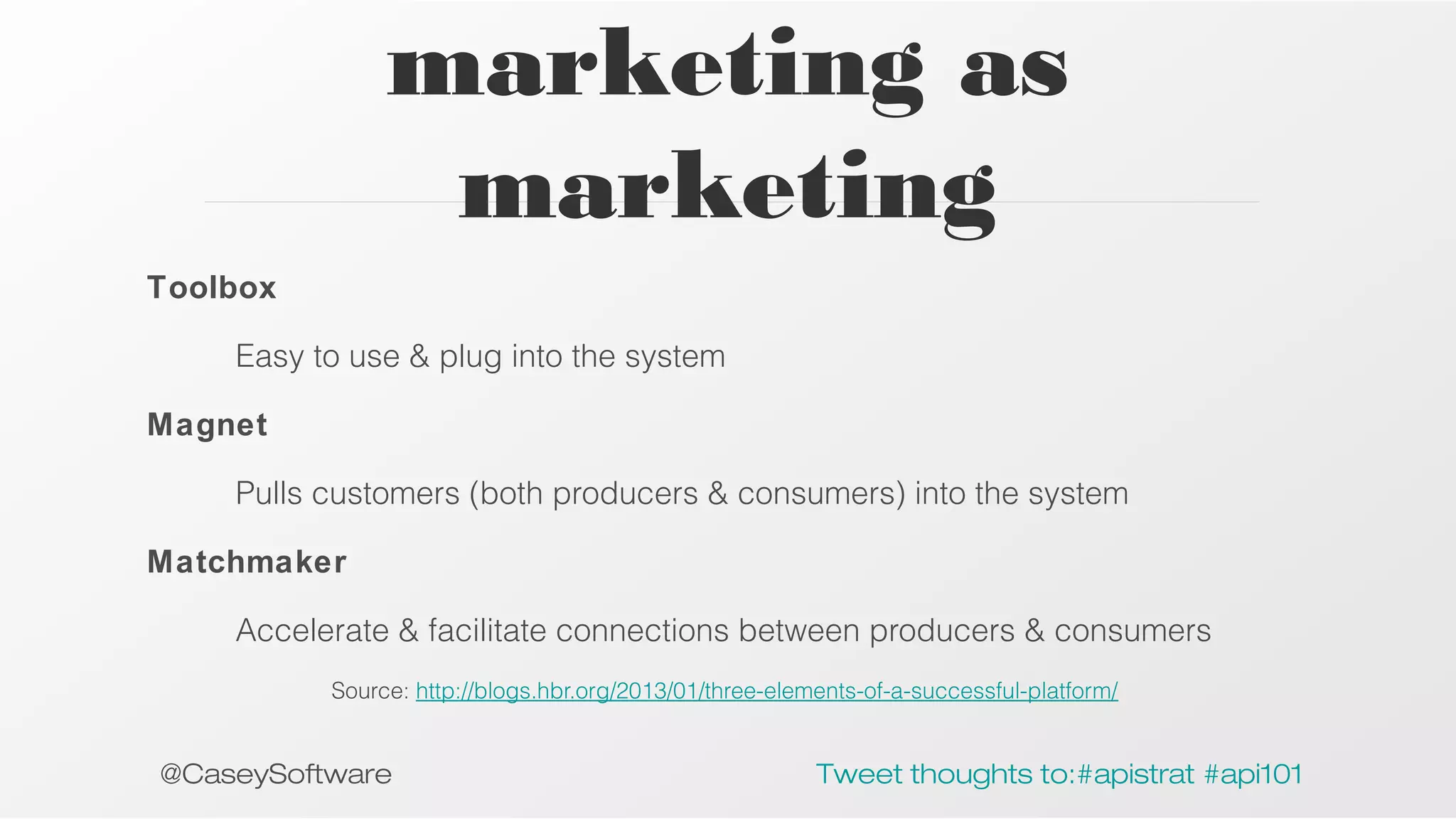marketing as
marketing
Toolbox
Easy to use & plug into the system
Magnet
Pulls customers (both producers & consumers) into the system
Matchmaker
Accelerate & facilitate connections between producers & consumers
Source: http://blogs.hbr.org/2013/01/three-elements-of-a-successful-platform/

@CaseySoftware

Tweet thoughts to:#apistrat #api101

 
